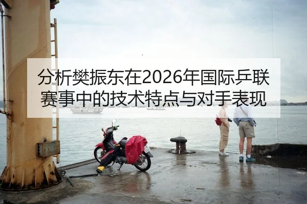 分析樊振东在2026年国际乒联赛事中的技术特点与对手表现