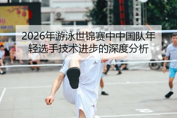 2026年游泳世锦赛中中国队年轻选手技术进步的深度分析