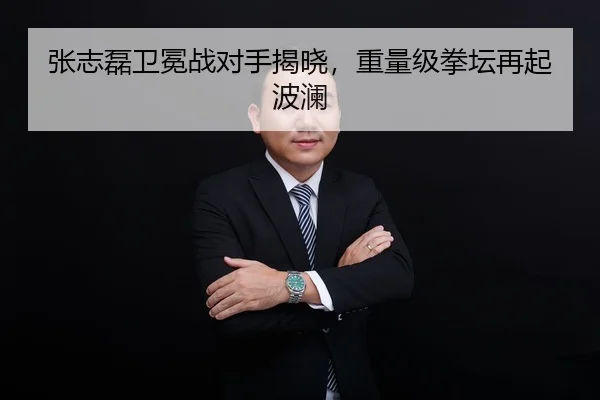 张志磊卫冕战对手揭晓，重量级拳坛再起波澜