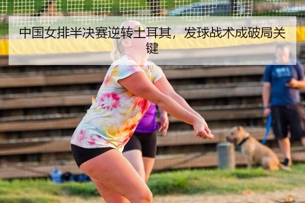 中国女排半决赛逆转土耳其，发球战术成破局关键