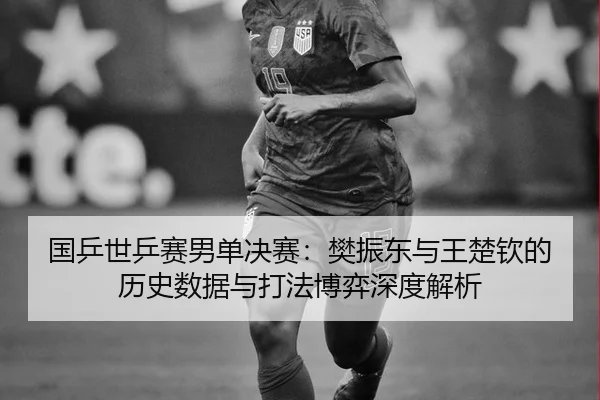 国乒世乒赛男单决赛：樊振东与王楚钦的历史数据与打法博弈深度解析